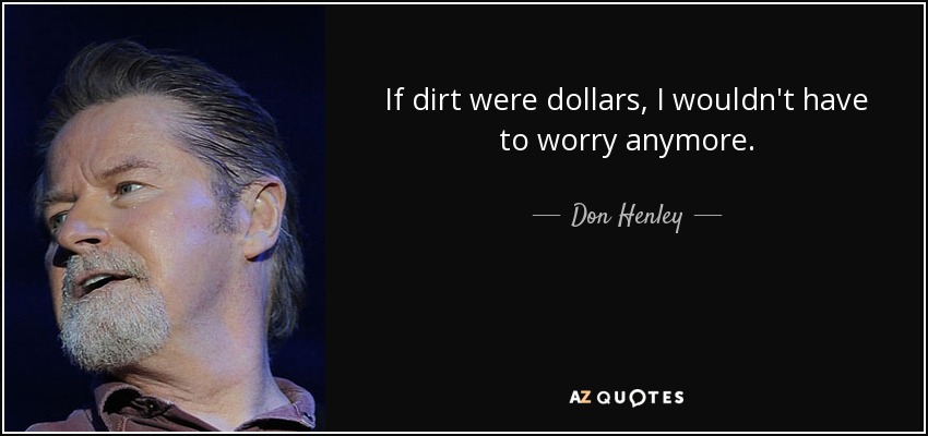 If dirt were dollars, I wouldn't have to worry anymore. - Don Henley
