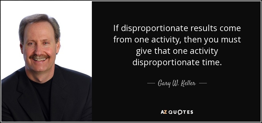 If disproportionate results come from one activity, then you must give that one activity disproportionate time. - Gary W. Keller
