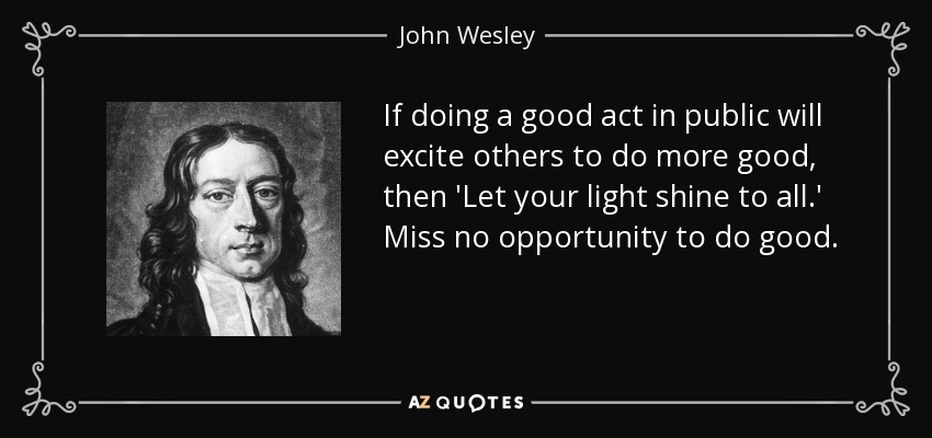 If doing a good act in public will excite others to do more good, then 'Let your light shine to all.' Miss no opportunity to do good. - John Wesley