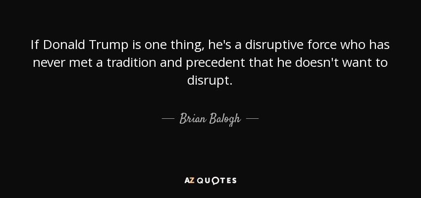 If Donald Trump is one thing, he's a disruptive force who has never met a tradition and precedent that he doesn't want to disrupt. - Brian Balogh
