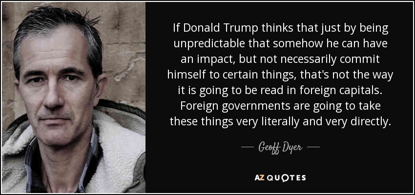 If Donald Trump thinks that just by being unpredictable that somehow he can have an impact, but not necessarily commit himself to certain things, that's not the way it is going to be read in foreign capitals. Foreign governments are going to take these things very literally and very directly. - Geoff Dyer