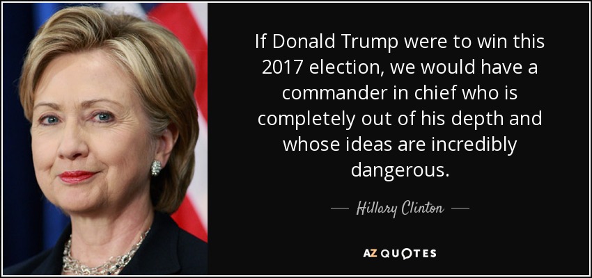 If Donald Trump were to win this 2017 election, we would have a commander in chief who is completely out of his depth and whose ideas are incredibly dangerous. - Hillary Clinton