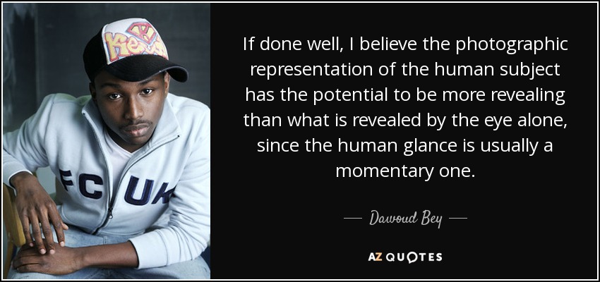 If done well, I believe the photographic representation of the human subject has the potential to be more revealing than what is revealed by the eye alone, since the human glance is usually a momentary one. - Dawoud Bey