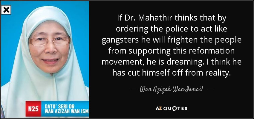 If Dr. Mahathir thinks that by ordering the police to act like gangsters he will frighten the people from supporting this reformation movement, he is dreaming. I think he has cut himself off from reality. - Wan Azizah Wan Ismail