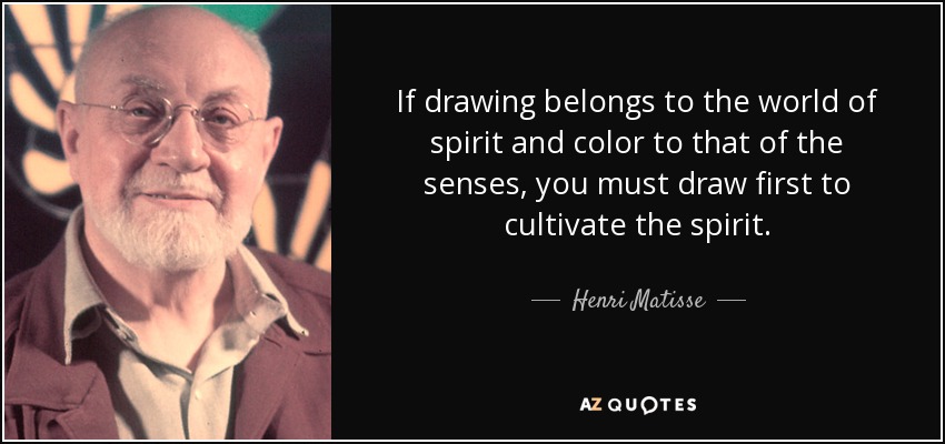 If drawing belongs to the world of spirit and color to that of the senses, you must draw first to cultivate the spirit. - Henri Matisse