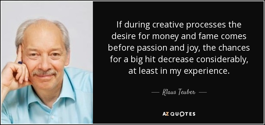 If during creative processes the desire for money and fame comes before passion and joy, the chances for a big hit decrease considerably, at least in my experience. - Klaus Teuber