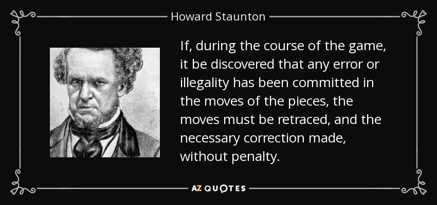 If, during the course of the game, it be discovered that any error or illegality has been committed in the moves of the pieces, the moves must be retraced, and the necessary correction made, without penalty. - Howard Staunton