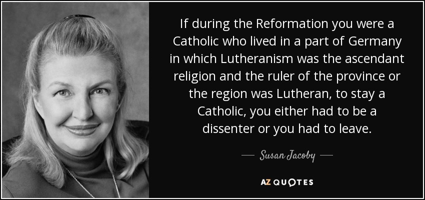 If during the Reformation you were a Catholic who lived in a part of Germany in which Lutheranism was the ascendant religion and the ruler of the province or the region was Lutheran, to stay a Catholic, you either had to be a dissenter or you had to leave. - Susan Jacoby