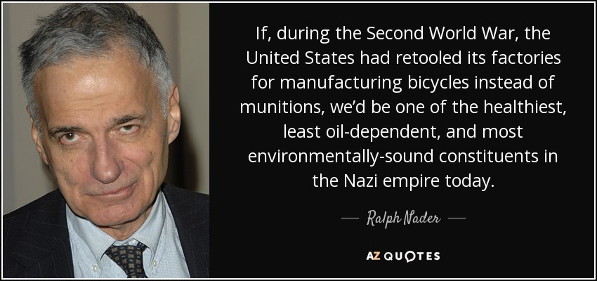 If, during the Second World War, the United States had retooled its factories for manufacturing bicycles instead of munitions, we’d be one of the healthiest, least oil-dependent, and most environmentally-sound constituents in the Nazi empire today. - Ralph Nader