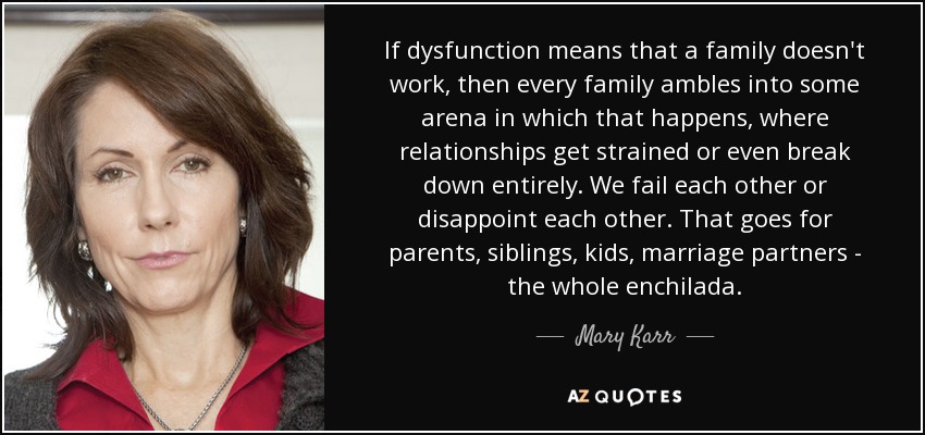 If dysfunction means that a family doesn't work, then every family ambles into some arena in which that happens, where relationships get strained or even break down entirely. We fail each other or disappoint each other. That goes for parents, siblings, kids, marriage partners - the whole enchilada. - Mary Karr