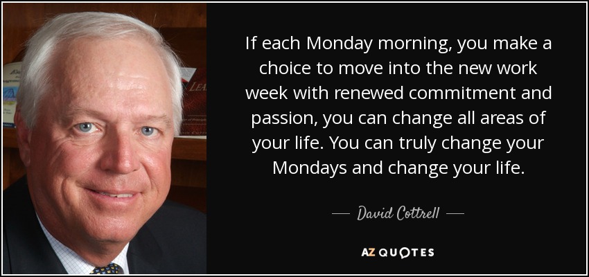 If each Monday morning, you make a choice to move into the new work week with renewed commitment and passion, you can change all areas of your life. You can truly change your Mondays and change your life. - David Cottrell