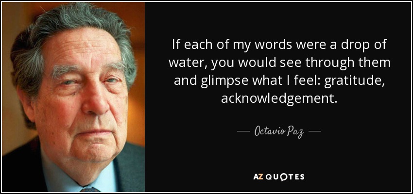 If each of my words were a drop of water, you would see through them and glimpse what I feel: gratitude, acknowledgement. - Octavio Paz