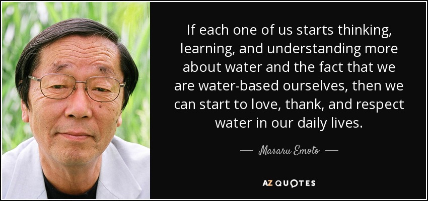 If each one of us starts thinking, learning, and understanding more about water and the fact that we are water-based ourselves, then we can start to love, thank, and respect water in our daily lives. - Masaru Emoto