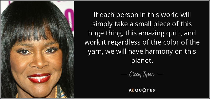 If each person in this world will simply take a small piece of this huge thing, this amazing quilt, and work it regardless of the color of the yarn, we will have harmony on this planet. - Cicely Tyson