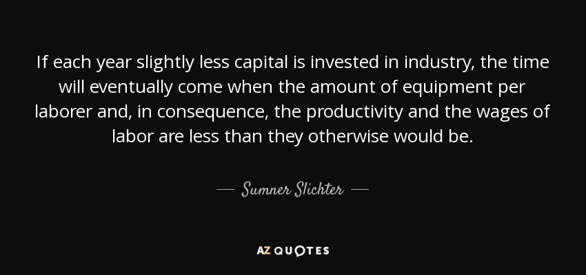 If each year slightly less capital is invested in industry, the time will eventually come when the amount of equipment per laborer and, in consequence, the productivity and the wages of labor are less than they otherwise would be. - Sumner Slichter
