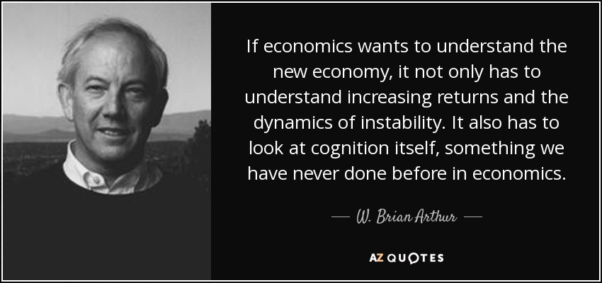 If economics wants to understand the new economy, it not only has to understand increasing returns and the dynamics of instability. It also has to look at cognition itself, something we have never done before in economics. - W. Brian Arthur
