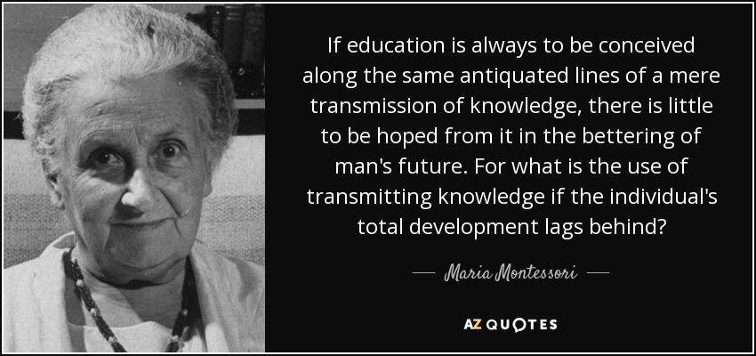 If education is always to be conceived along the same antiquated lines of a mere transmission of knowledge, there is little to be hoped from it in the bettering of man's future. For what is the use of transmitting knowledge if the individual's total development lags behind? - Maria Montessori