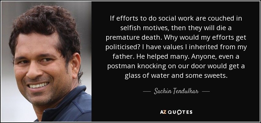 If efforts to do social work are couched in selfish motives, then they will die a premature death. Why would my efforts get politicised? I have values I inherited from my father. He helped many. Anyone, even a postman knocking on our door would get a glass of water and some sweets. - Sachin Tendulkar