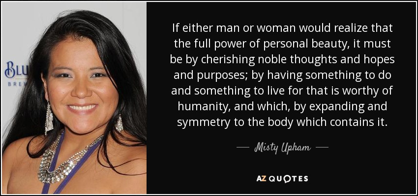 If either man or woman would realize that the full power of personal beauty, it must be by cherishing noble thoughts and hopes and purposes; by having something to do and something to live for that is worthy of humanity, and which, by expanding and symmetry to the body which contains it. - Misty Upham