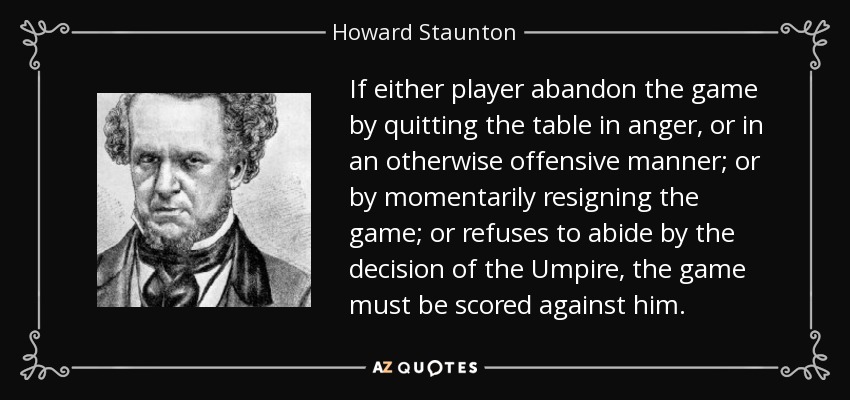 If either player abandon the game by quitting the table in anger, or in an otherwise offensive manner; or by momentarily resigning the game; or refuses to abide by the decision of the Umpire, the game must be scored against him. - Howard Staunton