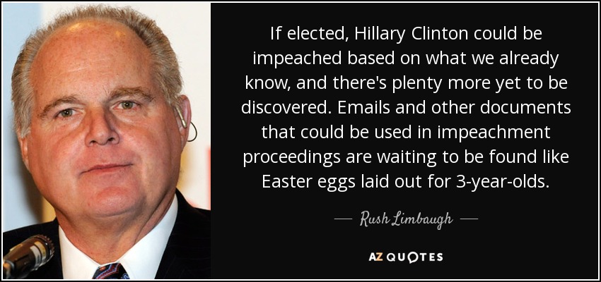 If elected, Hillary Clinton could be impeached based on what we already know, and there's plenty more yet to be discovered. Emails and other documents that could be used in impeachment proceedings are waiting to be found like Easter eggs laid out for 3-year-olds. - Rush Limbaugh