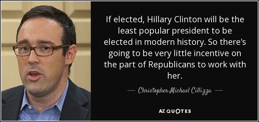 If elected, Hillary Clinton will be the least popular president to be elected in modern history. So there's going to be very little incentive on the part of Republicans to work with her. - Christopher Michael Cillizza