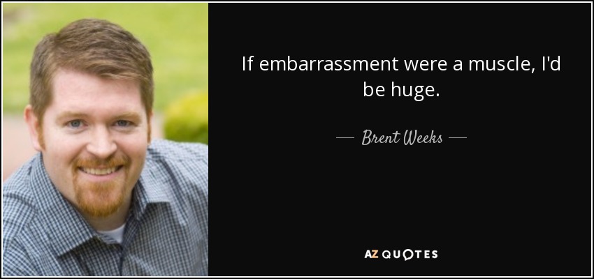 If embarrassment were a muscle, I'd be huge. - Brent Weeks