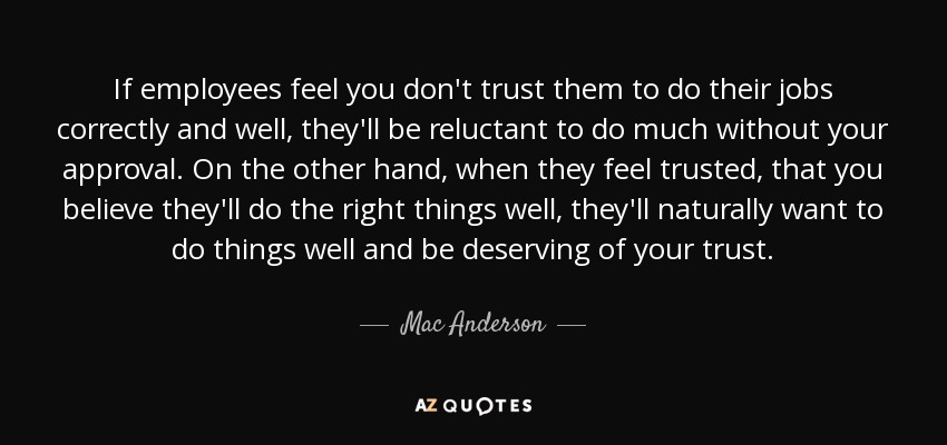 If employees feel you don't trust them to do their jobs correctly and well, they'll be reluctant to do much without your approval. On the other hand, when they feel trusted, that you believe they'll do the right things well, they'll naturally want to do things well and be deserving of your trust. - Mac Anderson