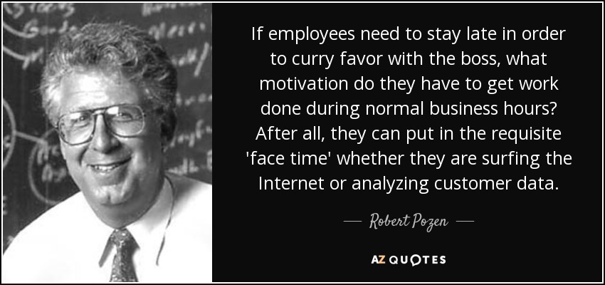 If employees need to stay late in order to curry favor with the boss, what motivation do they have to get work done during normal business hours? After all, they can put in the requisite 'face time' whether they are surfing the Internet or analyzing customer data. - Robert Pozen