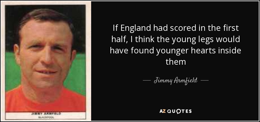 If England had scored in the first half, I think the young legs would have found younger hearts inside them - Jimmy Armfield