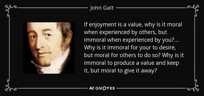 If enjoyment is a value, why is it moral when experienced by others, but immoral when experienced by you?... Why is it immoral for your to desire, but moral for others to do so? Why is it immoral to produce a value and keep it, but moral to give it away? - John Galt
