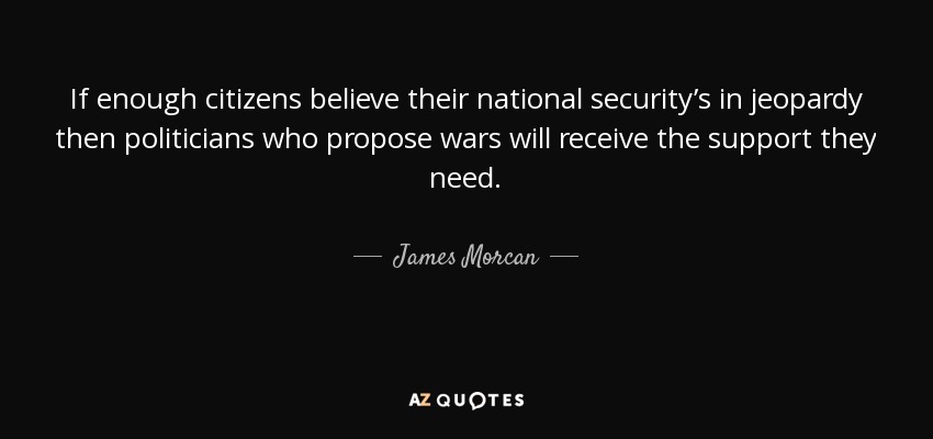 If enough citizens believe their national security’s in jeopardy then politicians who propose wars will receive the support they need. - James Morcan