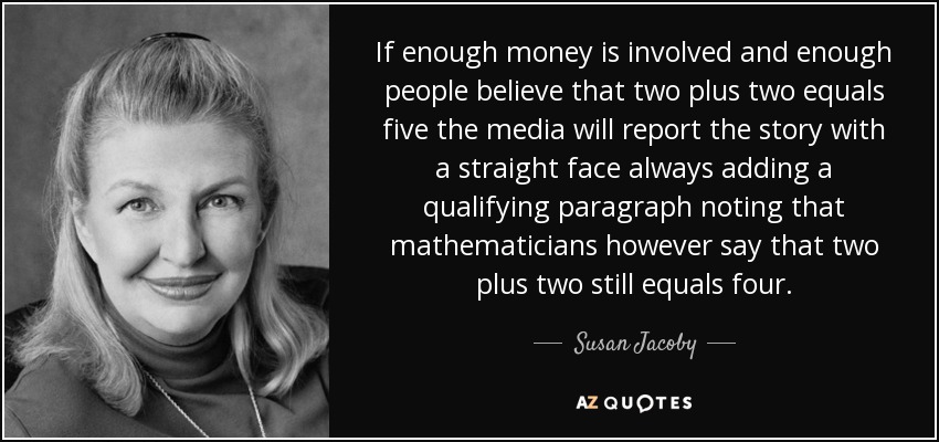 If enough money is involved and enough people believe that two plus two equals five the media will report the story with a straight face always adding a qualifying paragraph noting that mathematicians however say that two plus two still equals four. - Susan Jacoby