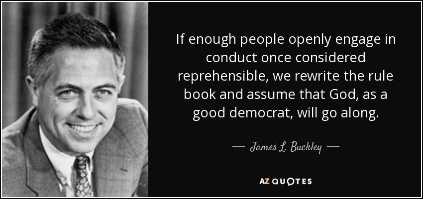 If enough people openly engage in conduct once considered reprehensible, we rewrite the rule book and assume that God, as a good democrat, will go along. - James L. Buckley