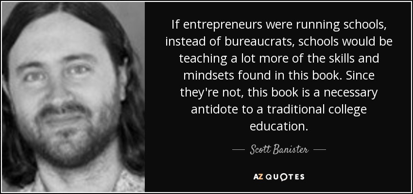 If entrepreneurs were running schools, instead of bureaucrats, schools would be teaching a lot more of the skills and mindsets found in this book. Since they're not, this book is a necessary antidote to a traditional college education. - Scott Banister