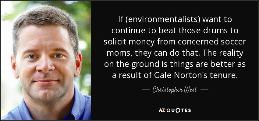 If (environmentalists) want to continue to beat those drums to solicit money from concerned soccer moms, they can do that. The reality on the ground is things are better as a result of Gale Norton's tenure. - Christopher West