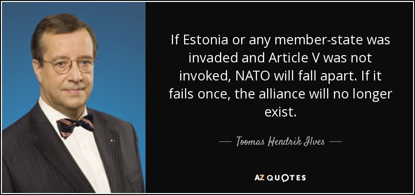 If Estonia or any member-state was invaded and Article V was not invoked, NATO will fall apart. If it fails once, the alliance will no longer exist. - Toomas Hendrik Ilves