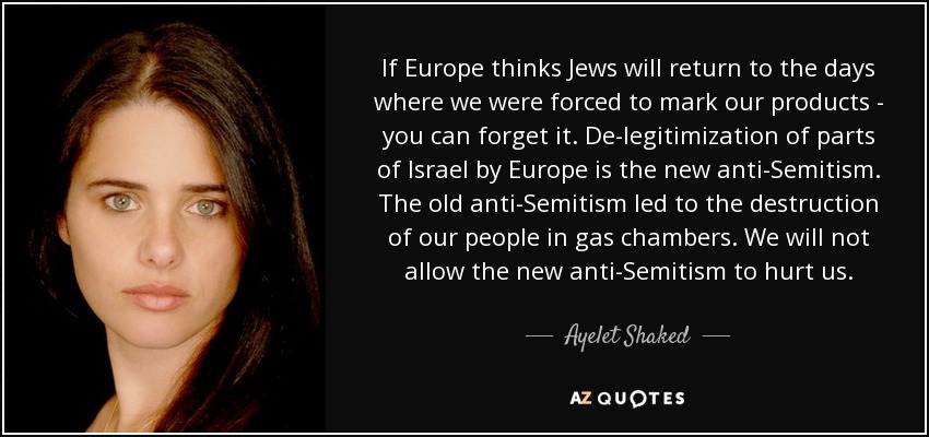 If Europe thinks Jews will return to the days where we were forced to mark our products - you can forget it. De-legitimization of parts of Israel by Europe is the new anti-Semitism. The old anti-Semitism led to the destruction of our people in gas chambers. We will not allow the new anti-Semitism to hurt us. - Ayelet Shaked