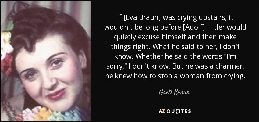 If [Eva Braun] was crying upstairs, it wouldn't be long before [Adolf] Hitler would quietly excuse himself and then make things right. What he said to her, I don't know. Whether he said the words 