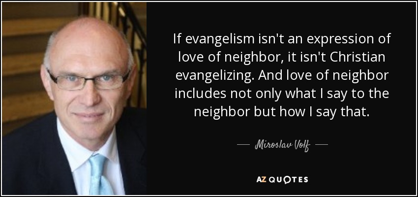 If evangelism isn't an expression of love of neighbor, it isn't Christian evangelizing. And love of neighbor includes not only what I say to the neighbor but how I say that. - Miroslav Volf