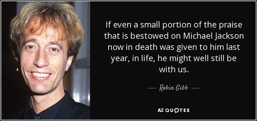 If even a small portion of the praise that is bestowed on Michael Jackson now in death was given to him last year, in life, he might well still be with us. - Robin Gibb