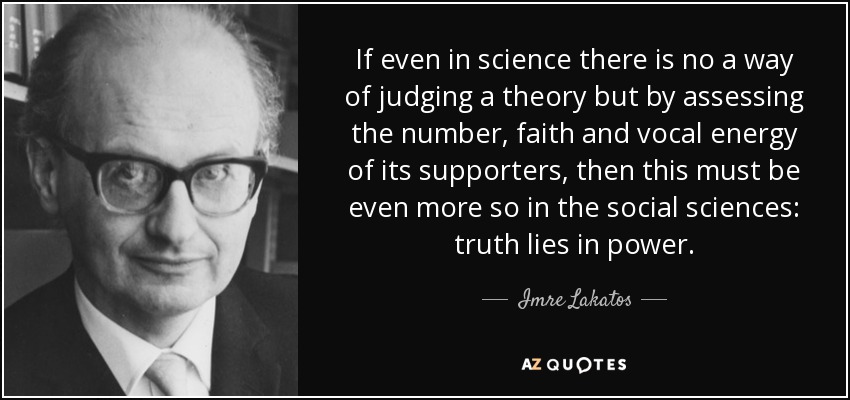 If even in science there is no a way of judging a theory but by assessing the number, faith and vocal energy of its supporters, then this must be even more so in the social sciences: truth lies in power. - Imre Lakatos