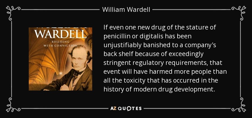 If even one new drug of the stature of penicillin or digitalis has been unjustifiably banished to a company's back shelf because of exceedingly stringent regulatory requirements, that event will have harmed more people than all the toxicity that has occurred in the history of modern drug development. - William Wardell