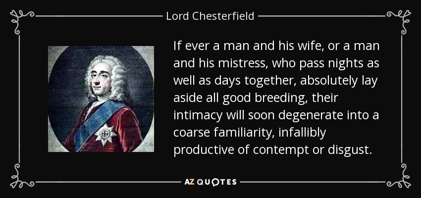 If ever a man and his wife, or a man and his mistress, who pass nights as well as days together, absolutely lay aside all good breeding, their intimacy will soon degenerate into a coarse familiarity, infallibly productive of contempt or disgust. - Lord Chesterfield