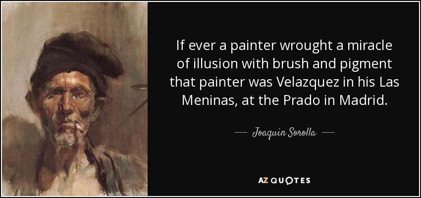 If ever a painter wrought a miracle of illusion with brush and pigment that painter was Velazquez in his Las Meninas, at the Prado in Madrid. - Joaquin Sorolla