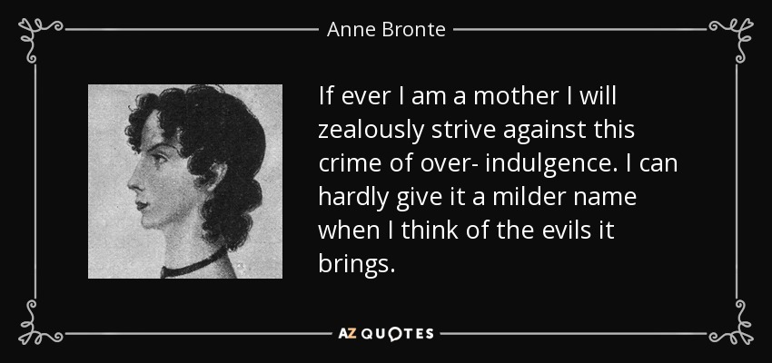 If ever I am a mother I will zealously strive against this crime of over- indulgence. I can hardly give it a milder name when I think of the evils it brings. - Anne Bronte