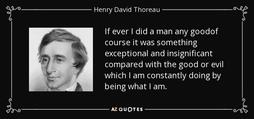 If ever I did a man any goodof course it was something exceptional and insignificant compared with the good or evil which I am constantly doing by being what I am. - Henry David Thoreau