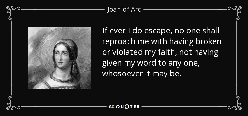 If ever I do escape, no one shall reproach me with having broken or violated my faith, not having given my word to any one, whosoever it may be. - Joan of Arc