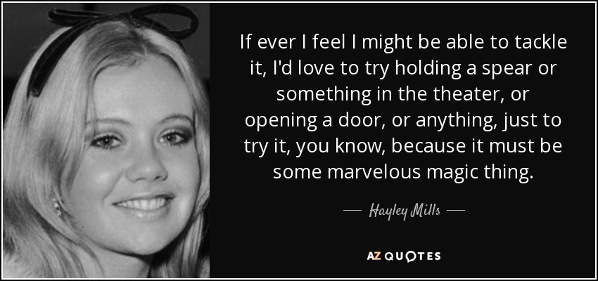 If ever I feel I might be able to tackle it, I'd love to try holding a spear or something in the theater, or opening a door, or anything, just to try it, you know, because it must be some marvelous magic thing. - Hayley Mills