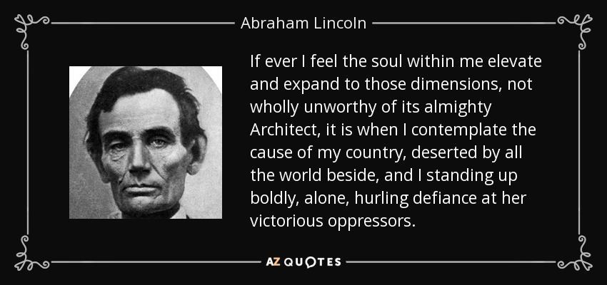 If ever I feel the soul within me elevate and expand to those dimensions, not wholly unworthy of its almighty Architect, it is when I contemplate the cause of my country, deserted by all the world beside, and I standing up boldly, alone, hurling defiance at her victorious oppressors. - Abraham Lincoln